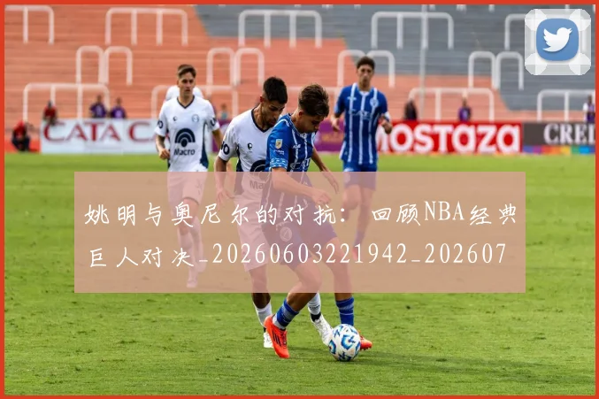 姚明与奥尼尔的对抗：回顾NBA经典巨人对决_20260603221942_20260703232519_20260720191333