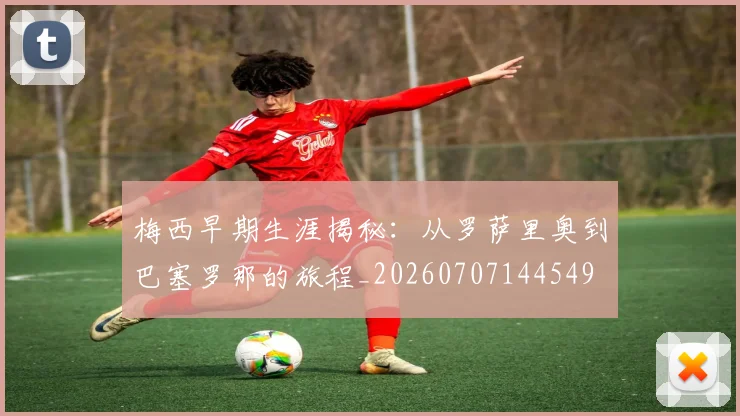 梅西早期生涯揭秘：从罗萨里奥到巴塞罗那的旅程_20260707144549