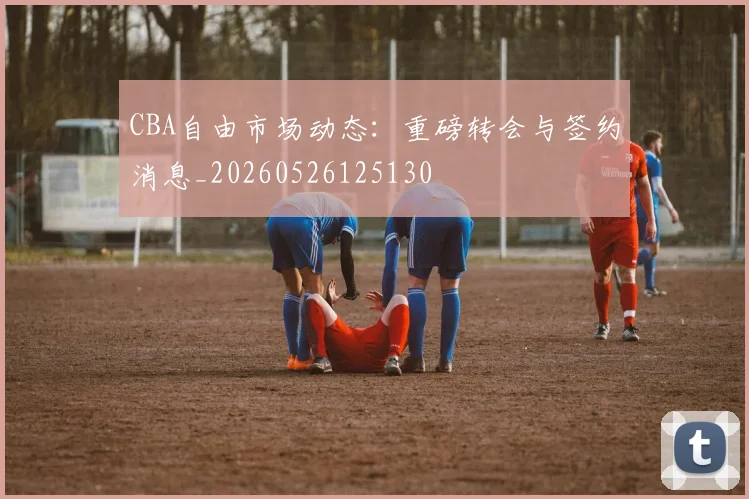 CBA自由市场动态：重磅转会与签约消息_20260526125130