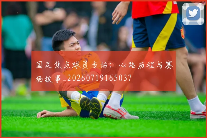 国足焦点球员专访：心路历程与赛场故事_20260719165037