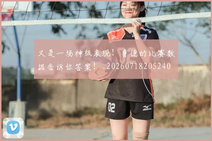 又是一场神级表现！鲁德的比赛数据告诉你答案！_20260718205240