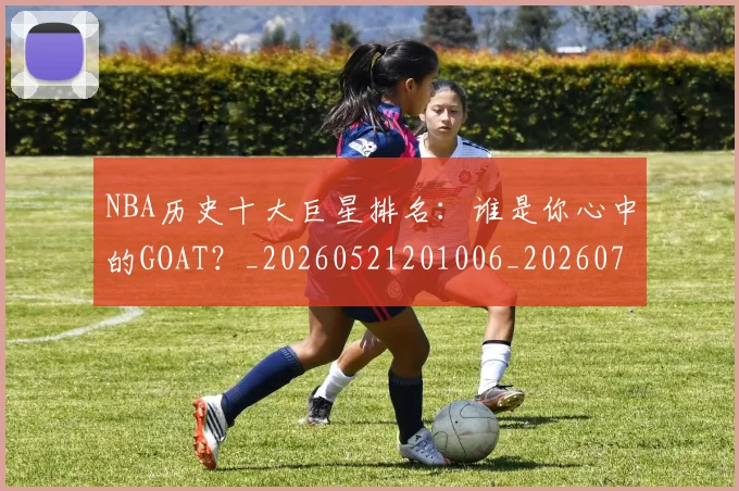 NBA历史十大巨星排名：谁是你心中的GOAT？_20260521201006_20260714205739
