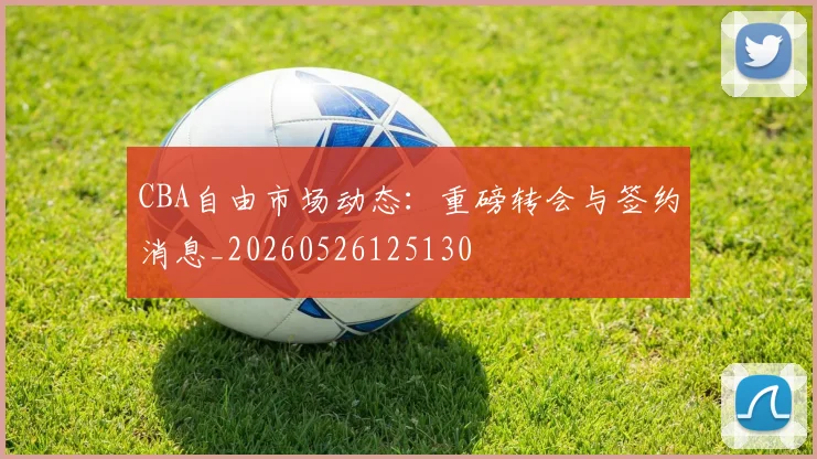 CBA自由市场动态：重磅转会与签约消息_20260526125130