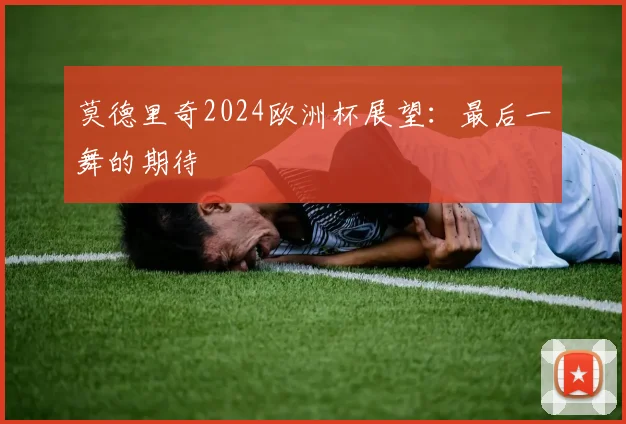 莫德里奇2024欧洲杯展望：最后一舞的期待