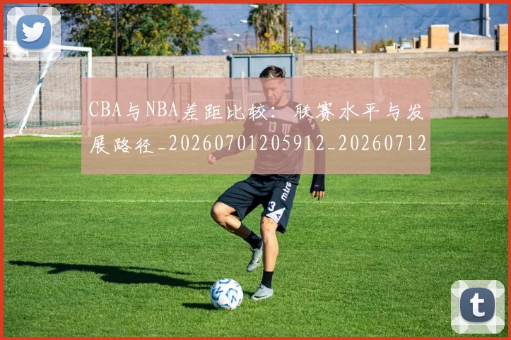 CBA与NBA差距比较：联赛水平与发展路径_20260701205912_20260712043200