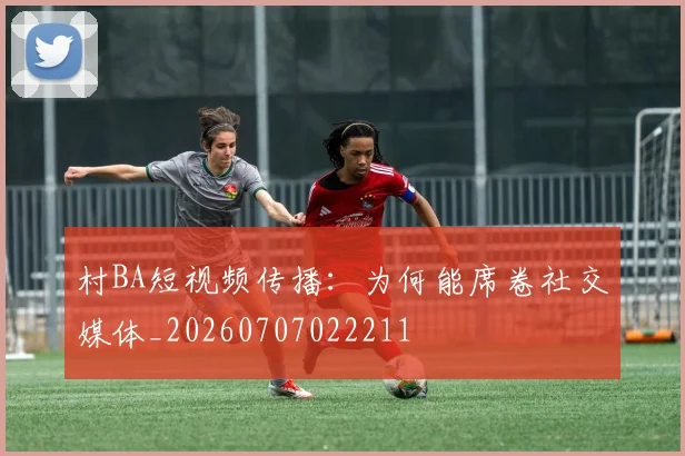 村BA短视频传播：为何能席卷社交媒体_20260707022211