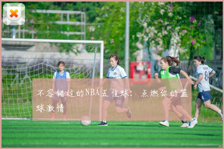 不容错过的NBA五佳球：点燃你的篮球激情