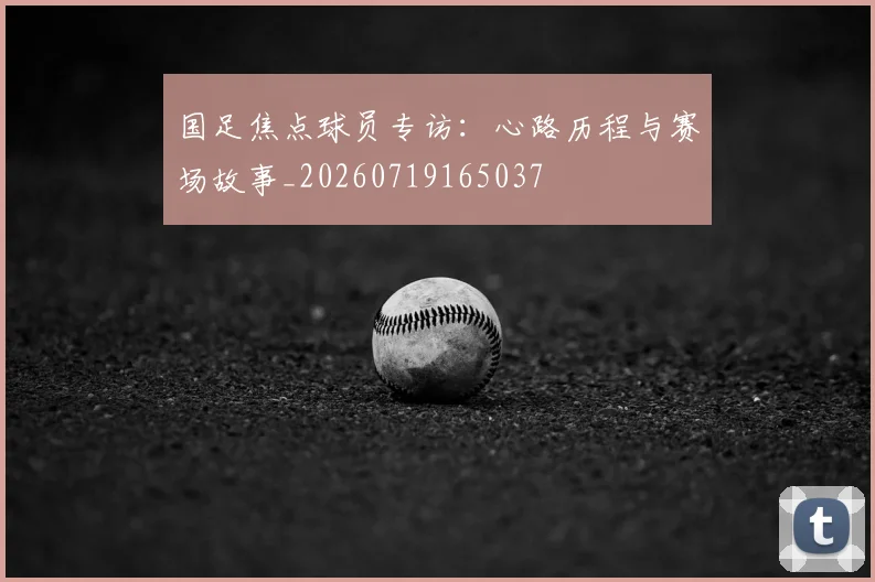 国足焦点球员专访：心路历程与赛场故事_20260719165037