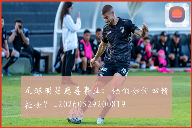 足球明星慈善事业：他们如何回馈社会？_20260529200819