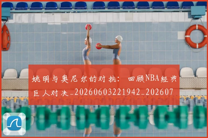姚明与奥尼尔的对抗：回顾NBA经典巨人对决_20260603221942_20260703232519_20260720191333