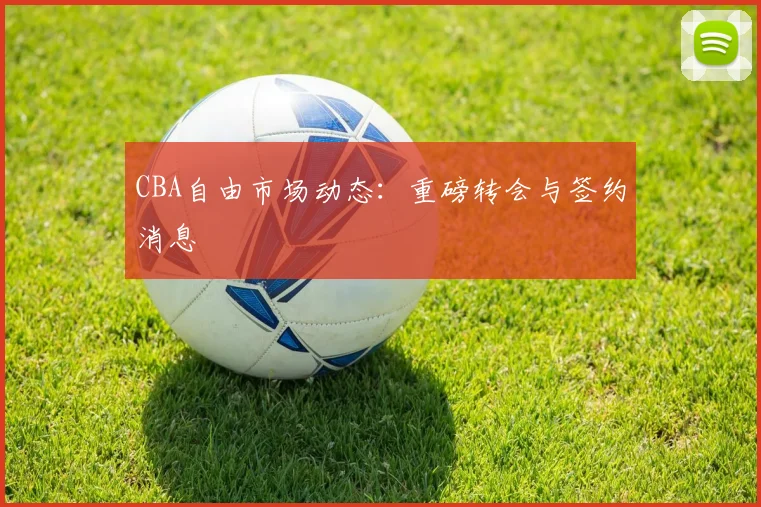 CBA自由市场动态：重磅转会与签约消息