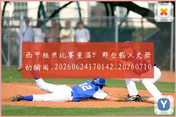 西甲经典比赛重温：那些载入史册的瞬间_20260624170142_20260710012609