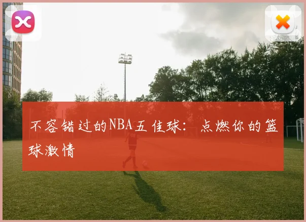不容错过的NBA五佳球：点燃你的篮球激情